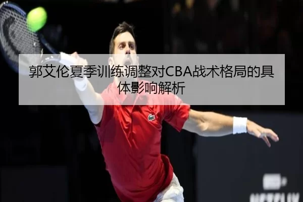 郭艾伦夏季训练调整对CBA战术格局的具体影响解析