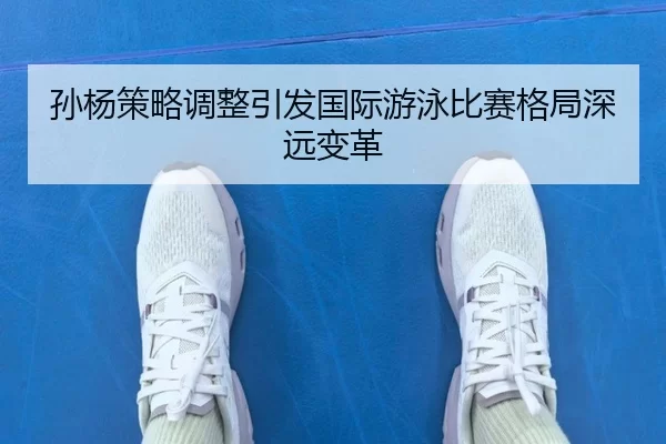孙杨策略调整引发国际游泳比赛格局深远变革